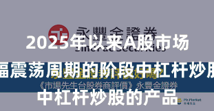 2025年以来A股市场处于宽幅震荡周期的阶段中杠杆炒股的产品