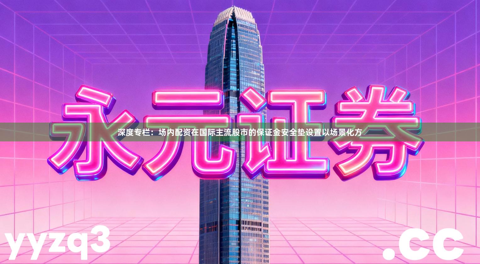 深度专栏：场内配资在国际主流股市的保证金安全垫设置以场景化方